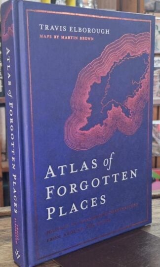 Atlas of Forgotten Places: Journey to Abandoned Destinations Around the Globe : Travis Elborough