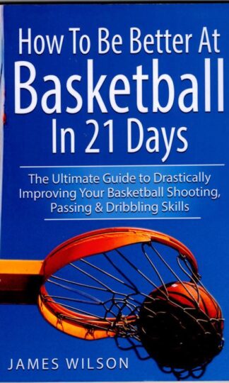 How to Be Better At Basketball in 21 days: The Ultimate Guide to Drastically Improving Your Basketball Shooting, Passing and Dribbling Skills : James Wilson
